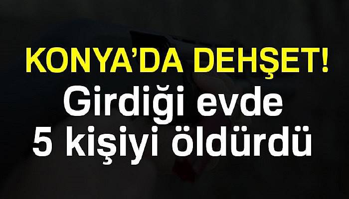  Konya'da dehşet! Girdiği evde 5 kişiyi öldürdü