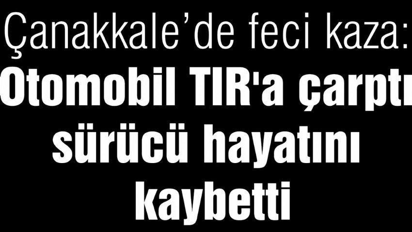 Çanakkale’de feci kaza: Otomobil TIR'a çarptı, sürücü hayatını kaybetti