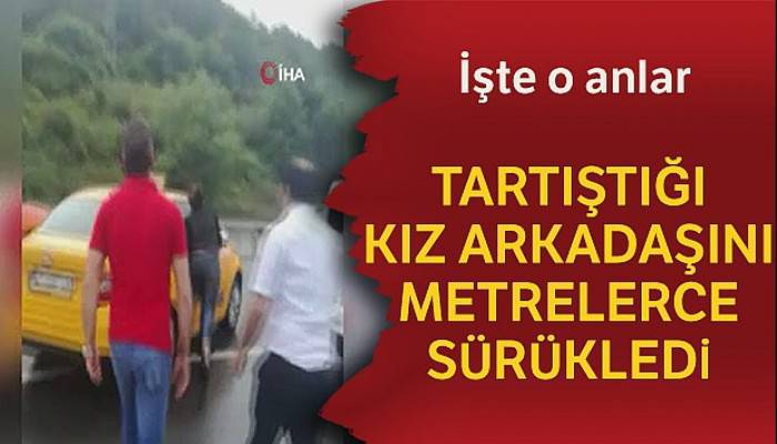 Tartıştığı kız arkadaşını arabadan atarak metrelerce sürükledi