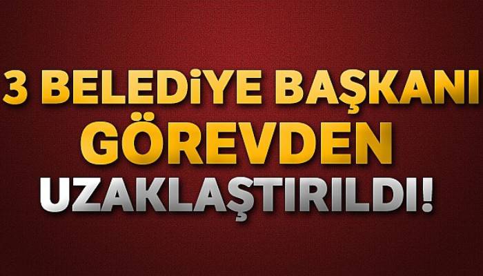 Üç belediye başkanı görevden uzaklaştırıldı