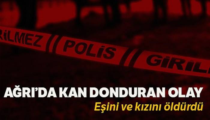 Ağrı'da sinir krizi geçiren şahıs, eşi ve kızını öldürdü